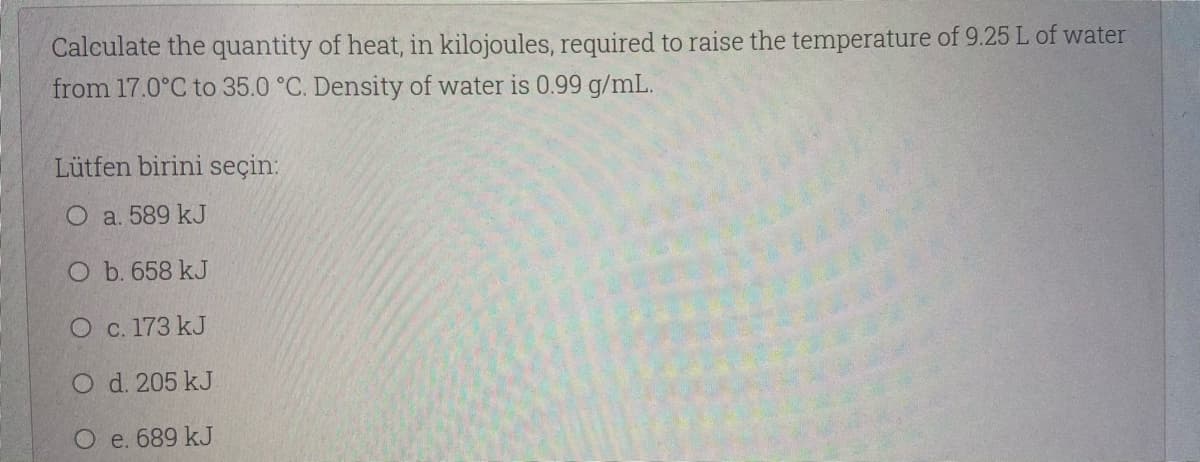 Calculate the quantity of heat, in kilojoules, required to raise the temperature of 9.25 L of water
from 17.0°C to 35.0 °C. Density of water is 0.99 g/mL.
Lütfen birini seçin:
O a. 589 kJ
O b. 658 kJ
O c. 173 kJ
O d. 205 kJ
O e. 689 kJ
