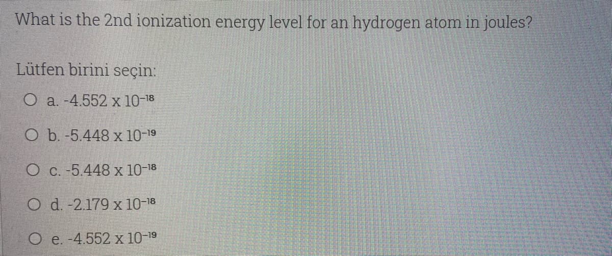 What is the 2nd ionization energy level for an hydrogen atom in joules?
Lütfen birini seçin:
O a. -4.552 x 10-18
O b. -5.448 x 10-19
O c. -5.448 x 10-18
O d. -2.179 x 10-18
O e. -4.552 x 10-19
