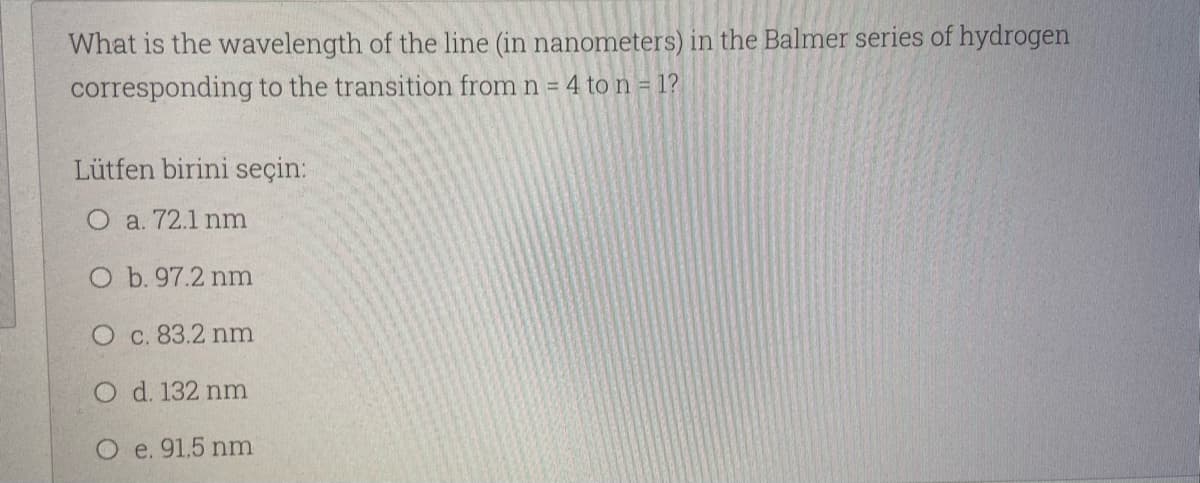 What is the wavelength of the line (in nanometers) in the Balmer series of hydrogen
corresponding to the transition from n = 4 to n = 1?
Lütfen birini seçin:
O a. 72.1 nm
O b. 97.2 nm
O c. 83.2 nm
O d. 132 nm
e. 91.5 nm
