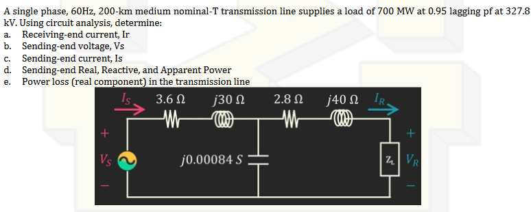 A single phase, 60Hz, 200-km medium nominal-T transmission line supplies a load of 700 MW at 0.95 lagging pf at 327.8
kV. Using circuit analysis, determine:
a. Receiving-end current, Ir
b. Sending-end voltage, Vs
C. Sending-end current, Is
d. Sending-end Real, Reactive, and Apparent Power
e. Power loss (real component) in the transmission line
3.6 Ω j30 Ω
M
j0.00084 S
2.8 Ω
j40 Ω IR
Z
+
VR