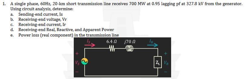 1. A single phase, 60Hz, 20-km short transmission line receives 700 MW at 0.95 lagging pf at 327.8 kV from the generator.
Using circuit analysis, determine:
a. Sending-end current, Is
b. Receiving-end voltage, Vr
C. Receiving-end current, Ir
d. Receiving-end Real, Reactive, and Apparent Power
e. Power loss (real component) in the transmission line
Vs
6.4Ω j70 Ω
ZL VR