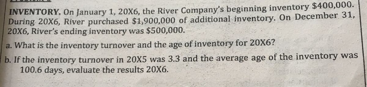 INVENTORY. On January 1, 20X6, the River Company's beginning inventory $400,000.
During 20X6, River purchased $1,900,000 of additional inventory. On December 31,
20X6, River's ending inventory was $500,000.
a. What is the inventory turnover and the age of inventory for 20X6?
b. If the inventory turnover in 20X5 was 3.3 and the average age of the inventory was
100.6 days, evaluate the results 20X6.
