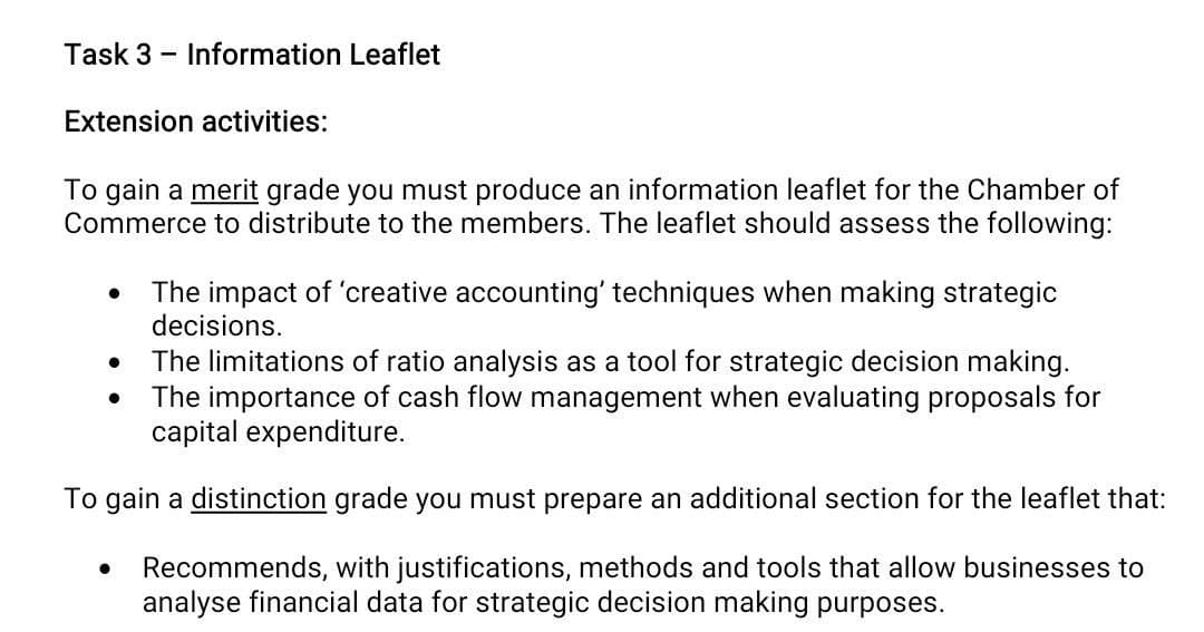 Task 3
Information Leaflet
Extension activities:
To gain a merit grade you must produce an information leaflet for the Chamber of
Commerce to distribute to the members. The leaflet should assess the following:
The impact of 'creative accounting' techniques when making strategic
decisions.
The limitations of ratio analysis as a tool for strategic decision making.
The importance of cash flow management when evaluating proposals for
capital expenditure.
To gain a distinction grade you must prepare an additional section for the leaflet that:
Recommends, with justifications, methods and tools that allow businesses to
analyse financial data for strategic decision making purposes.
