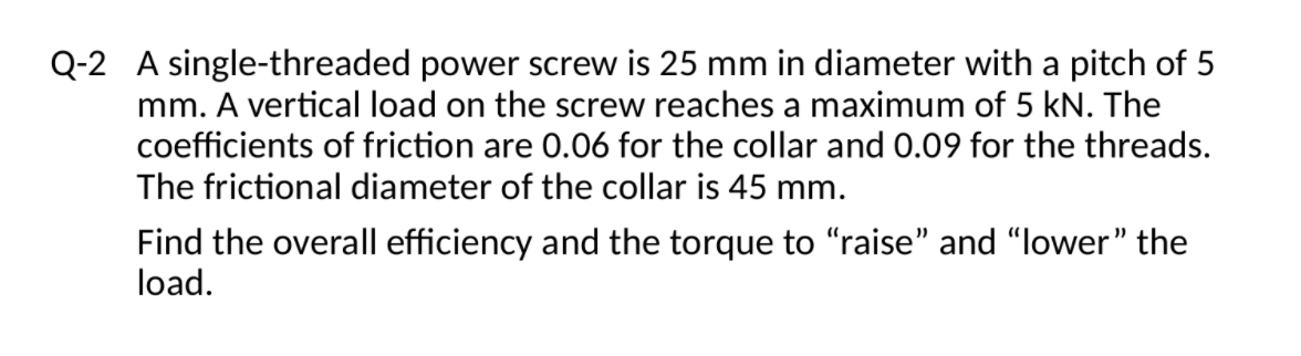 Q-2 A single-threaded power screw is 25 mm in diameter with a pitch of 5
mm. A vertical load on the screw reaches a maximum of 5 kN. The
coefficients of friction are 0.06 for the collar and 0.09 for the threads.
The frictional diameter of the collar is 45 mm.
Find the overall efficiency and the torque to "raise" and "lower" the
load.

