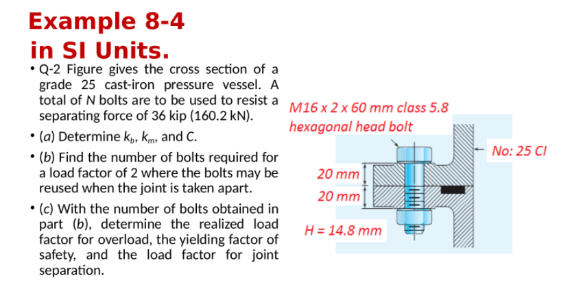 Example 8-4
in SI Units.
• Q-2 Figure gives the cross section of a
grade 25 cast-iron pressure vessel. A
total of N bolts are to be used to resist a M16 x 2 x 60 mm class 5.8
separating force of 36 kip (160.2 kN).
• (a) Determine k,, Kmy and C.
• (b) Find the number of bolts required for
a load factor of 2 where the bolts may be
reused when the joint is taken apart.
hexagonal head bolt
No: 25 CI
20 mm
20 mm
• (c) With the number of bolts obtained in
part (b), determine the realized load
factor for overload, the yielding factor of
safety, and the load factor for joint
separation.
H = 14.8 mm
