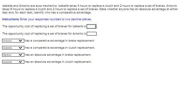 Isabella and Antonio are auto mechanics. Isabella takes 4 hours to replace a clutch and 2 hours to replace a set of brakes. Antonio
takes 6 hours to replace a clutch and 2 hours to replace a set of brakes. State whether anyone has an absolute advantage at either
task and, for each task, identify who has a comparative advantage.
Instructions: Enter your responses rounded to two decimal places.
The opportunity cost of replacing a set of brakes for Isabella is
The opportunity cost of replacing a set of brakes for Antonio is
has a comparative advantage in brake replacement.
has a comparative advantage in clutch replacement.
V has an absolute advantage in brake replacement.
V has an absolute advantage in clutch replacement.
Antonio
Isabella
Neither
Isabella