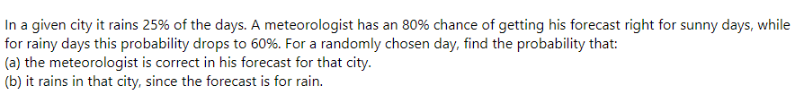 In a given city it rains 25% of the days. A meteorologist has an 80% chance of getting his forecast right for sunny days, while
for rainy days this probability drops to 60%. For a randomly chosen day, find the probability that:
(a) the meteorologist is correct in his forecast for that city.
(b) it rains in that city, since the forecast is for rain.