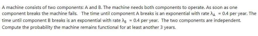 A machine consists of two components: A and B. The machine needs both components to operate. As soon as one
component breaks the machine fails. The time until component A breaks is an exponential with rate AA = 0.4 per year. The
time until component B breaks is an exponential with rate AB = 0.4 per year. The two components are independent.
Compute the probability the machine remains functional for at least another 3 years.