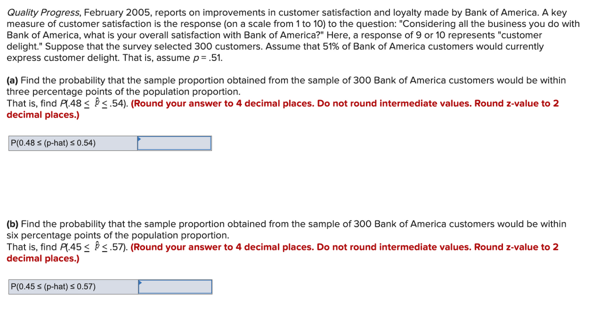 Quality Progress, February 2005, reports on improvements in customer satisfaction and loyalty made by Bank of America. A key
measure of customer satisfaction is the response (on a scale from 1 to 10) to the question: "Considering all the business you do with
Bank of America, what is your overall satisfaction with Bank of America?" Here, a response of 9 or 10 represents "customer
delight." Suppose that the survey selected 300 customers. Assume that 51% of Bank of America customers would currently
express customer delight. That is, assume p= .51.
(a) Find the probability that the sample proportion obtained from the sample of 300 Bank of America customers would be within
three percentage points of the population proportion.
That is, find Pl.48< <.54). (Round your answer to 4 decimal places. Do not round intermediate values. Round z-value to 2
decimal places.)
P(0.48 ≤ (p-hat) ≤ 0.54)
(b) Find the probability that the sample proportion obtained from the sample of 300 Bank of America customers would be within
six percentage points of the population proportion.
That is, find P(.45≤ ≤.57). (Round your answer to 4 decimal places. Do not round intermediate values. Round z-value to 2
decimal places.)
P(0.45 ≤ (p-hat) ≤ 0.57)