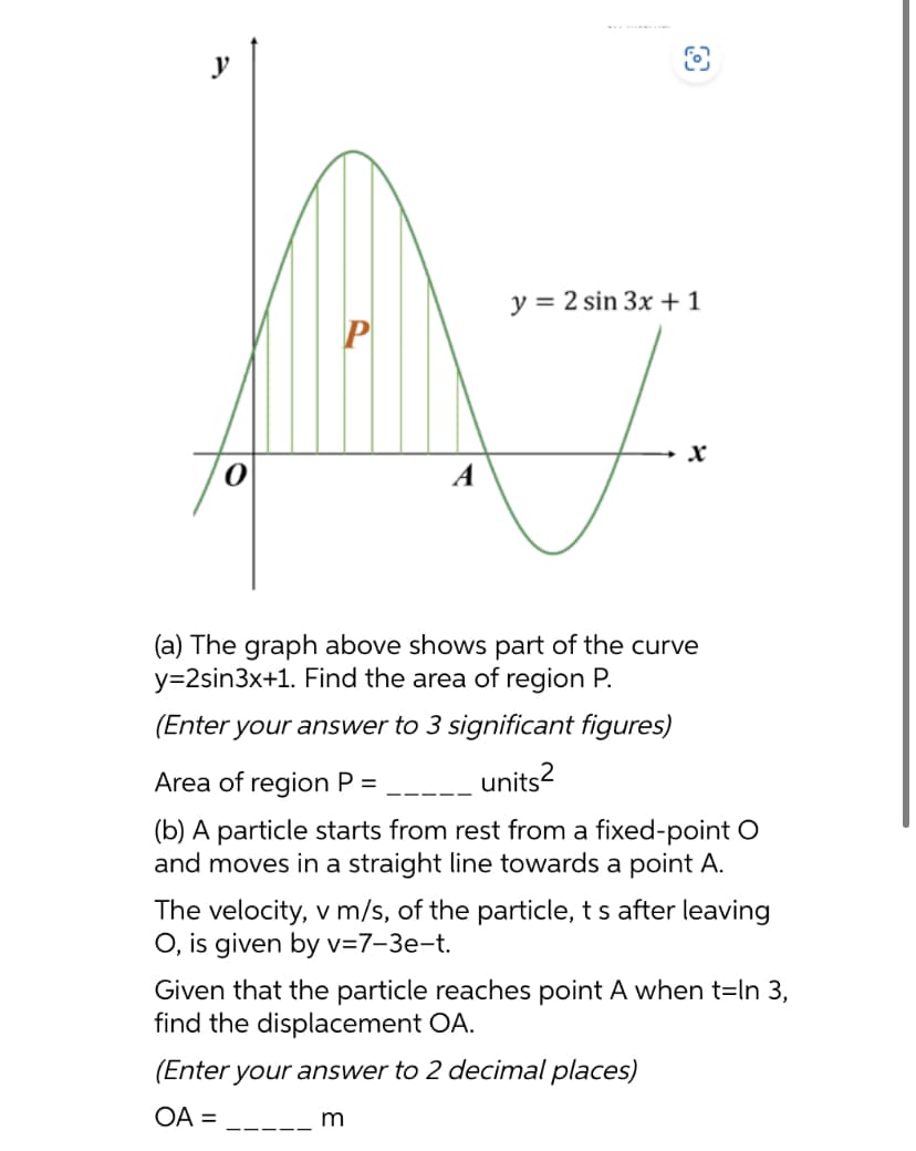 y
y = 2 sin 3x + 1
A7
(a) The graph above shows part of the curve
y=2sin3x+1. Find the area of region P.
(Enter your answer to 3 significant figures)
units²
Area of region P =
(b) A particle starts from rest from a fixed-point O
and moves in a straight line towards a point A.
The velocity, v m/s, of the particle, t s after leaving
O, is given by v=7-3e-t.
Given that the particle reaches point A when t=In 3,
find the displacement OA.
(Enter your answer to 2 decimal places)
OA =
m