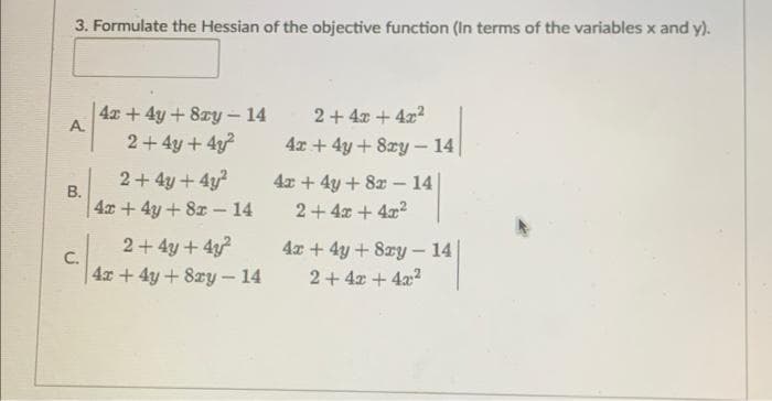 3. Formulate the Hessian of the objective function (In terms of the variables x and y).
A
B.
4x + 4y + 8zy - 14
2+ 4y + 4y²
2+4y+4y²
4x + 4y + 8x - 14
2+ 4y + 4y²
4x + 4y + 8xy - 14
2 + 4x +4x²
4x + 4y + 8zy - 14
4x + 4y + 8x14|
2+4x+4x²
4x + 4y + 8xy - 14
2 + 4x + 4x²