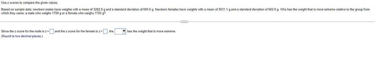 Use z scores to compare the given values.
Based on sample data, newborn males have weights with a mean of 3282.9 g and a standard deviation of 600.6 g. Newborn females have weights with a mean of 3031.1 g and a standard deviation of 602.8 g. Who has the weight that is more extreme relative to the group from
which they came: a male who weighs 1700 g or a female who weighs 1700 g?
Since the z score for the male is z = and the z score for the female is z = the
(Round to two decimal places.)
has the weight that is more extreme.