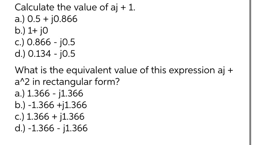 Calculate the value of aj + 1.
a.) 0.5 + j0.866
b.) 1+ jo
c.) 0.866 - j0.5
d.) 0.134 - j0.5
What is the equivalent value of this expression aj +
a^2 in rectangular form?
a.) 1.366 - j1.366
b.) -1.366 +j1.366
c.) 1.366 +j1.366
d.) -1.366 - j1.366