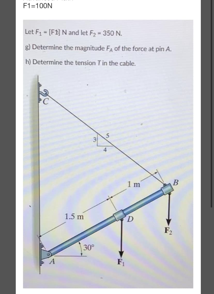 F1=100N
Let F₁ = [F1] N and let F₂ = 350 N.
g) Determine the magnitude FA of the force at pin A.
h) Determine the tension T in the cable.
1.5 m
3
30°
5
4
F₁
1m
D
B
F₂