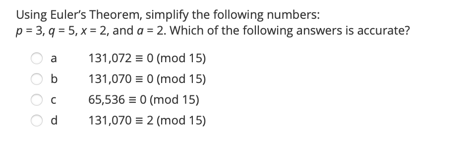 Using Euler's Theorem, simplify the following numbers:
p = 3, q = 5, x = 2, and a = 2. Which of the following answers is accurate?
a
131,072 = 0 (mod 15)
b
131,070 = 0 (mod 15)
65,536 = 0 (mod 15)
d
131,070 = 2 (mod 15)
