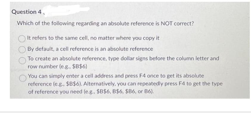 Question 4,
Which of the following regarding an absolute reference is NOT correct?
It refers to the same cell, no matter where you copy it
By default, a cell reference is an absolute reference
To create an absolute reference, type dollar signs before the column letter and
row number (e.g.. $B$6)
You can simply enter a cell address and press F4 once to get its absolute
reference (e.g., $B$6). Alternatively, you can repeatedly press F4 to get the type
of reference you need (e.g., $B$6, B$6, $B6, or B6).