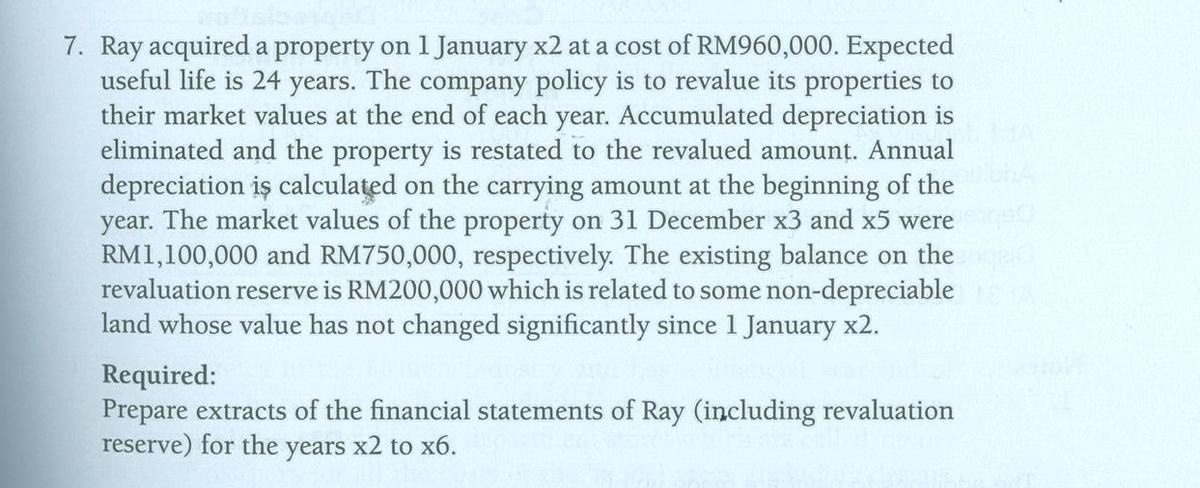 7. Ray acquired a property on 1 January x2 at a cost of RM960,000. Expected
useful life is 24 years. The company policy is to revalue its properties to
their market values at the end of each year. Accumulated depreciation is
eliminated and the property is restated to the revalued amount. Annual
depreciation iş calculated on the carrying amount at the beginning of the
year. The market values of the property on 31 December x3 and x5 werege
RM1,100,000 and RM750,000, respectively. The existing balance on the
revaluation reserve is RM200,000 which is related to some non-depreciable
land whose value has not changed significantly since 1 January x2.
Required:
Prepare extracts of the financial statements of Ray (including revaluation
reserve) for the years x2 to x6.
