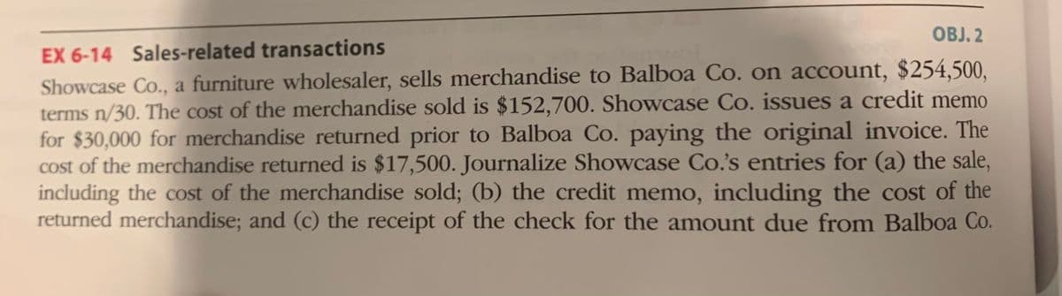 OBJ. 2
EX 6-14 Sales-related transactions
Showcase Co., a furniture wholesaler, sells merchandise to Balboa Co. on account, $254,500,
terms n/30. The cost of the merchandise sold is $152,700. Showcase Co. issues a credit memo
for $30,000 for merchandise returned prior to Balboa Co. paying the original invoice. The
cost of the merchandise returned is $17,500. Journalize Showcase Co.'s entries for (a) the sale,
including the cost of the merchandise sold; (b) the credit memo, including the cost of the
returned merchandise; and (c) the receipt of the check for the amount due from Balboa Co.
