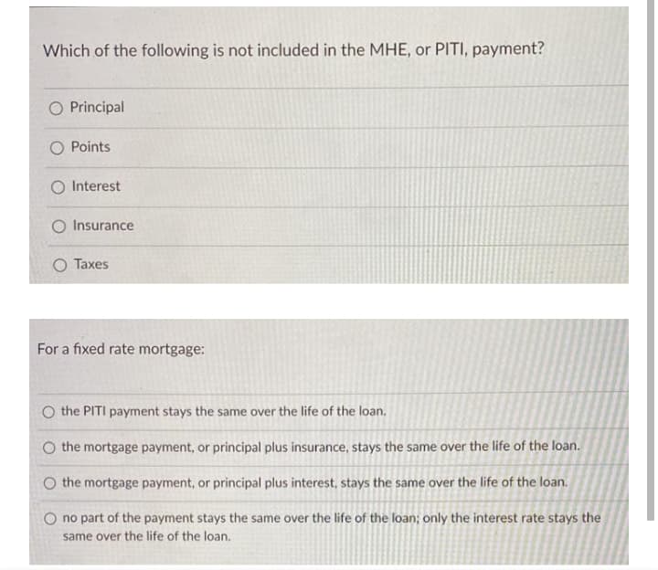 Which of the following is not included in the MHE, or PITI, payment?
O Principal
O Points
O Interest
O Insurance
Taxes
For a fixed rate mortgage:
O the PITI payment stays the same over the life of the loan.
O the mortgage payment, or principal plus insurance, stays the same over the life of the loan.
O the mortgage payment, or principal plus interest, stays the same over the life of the loan.
O no part of the payment stays the same over the life of the loan; only the interest rate stays the
same over the life of the loan,

