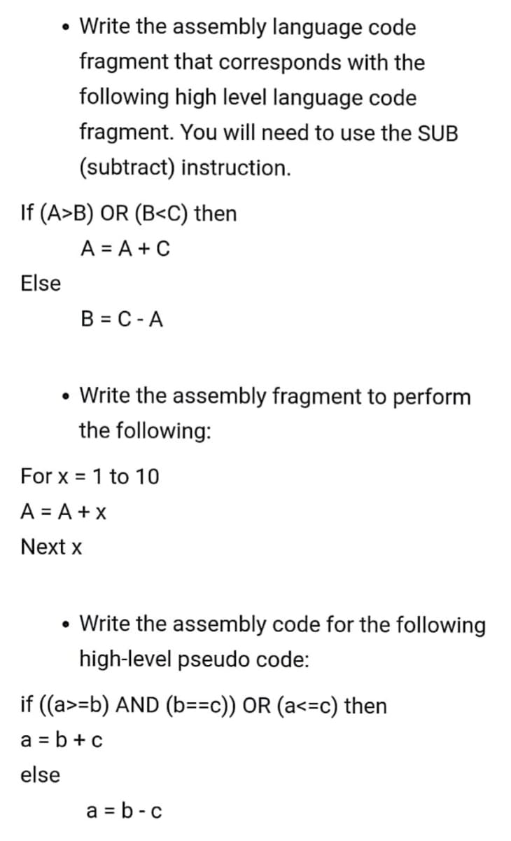 • Write the assembly language code
fragment that corresponds with the
following high level language code
fragment. You will need to use the SUB
(subtract) instruction.
If (A>B) OR (B<C) then
A = A + C
Else
B = C -A
• Write the assembly fragment to perform
the following:
For x = 1 to 10
A = A + x
Next x
• Write the assembly code for the following
high-level pseudo code:
if ((a>=b) AND (b==c)) OR (a<=c) then
a = b + c
else
a = b - c
