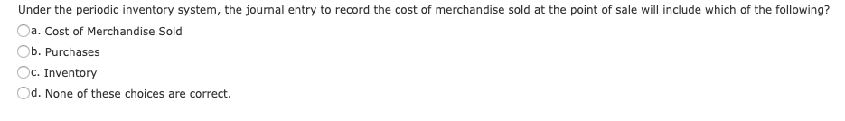 Under the periodic inventory system, the journal entry to record the cost of merchandise sold at the point of sale will include which of the following?
Oa. Cost of Merchandise Sold
Ob. Purchases
Oc. Inventory
Od. None of these choices are correct.
