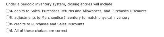 Under a periodic inventory system, closing entries will include
Oa. debits to Sales, Purchases Returns and Allowances, and Purchases Discounts
Ob. adjustments to Merchandise Inventory to match physical inventory
Oc. credits to Purchases and Sales Discounts
Od. All of these choices are correct.
