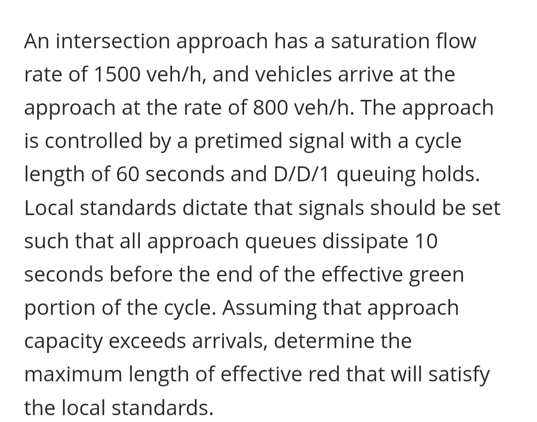 An intersection approach has a saturation flow
rate of 1500 veh/h, and vehicles arrive at the
approach at the rate of 800 veh/h. The approach
is controlled by a pretimed signal with a cycle
length of 60 seconds and D/D/1 queuing holds.
Local standards dictate that signals should be set
such that all approach queues dissipate 10
seconds before the end of the effective green
portion of the cycle. Assuming that approach
capacity exceeds arrivals, determine the
maximum length of effective red that will satisfy
the local standards.
