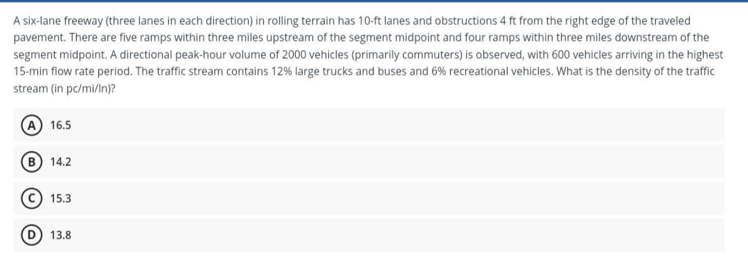 A six-lane freeway (three lanes in each direction) in rolling terrain has 10-ft lanes and obstructions 4 ft from the right edge of the traveled
pavement. There are five ramps within three miles upstream of the segment midpoint and four ramps within three miles downstream of the
segment midpoint. A directional peak-hour volume of 2000 vehicles (primarily commuters) is observed, with 600 vehicles arriving in the highest
15-min flow rate period. The traffic stream contains 12% large trucks and buses and 6% recreational vehicles. What is the density of the traffic
stream (in pc/mi/In)?
A) 16.5
B) 14.2
15.3
D) 13.8
