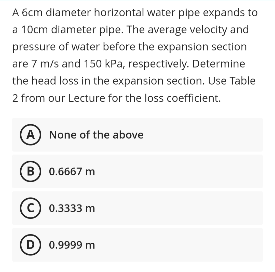 A 6cm diameter horizontal water pipe expands to
a 10cm diameter pipe. The average velocity and
pressure of water before the expansion section
are 7 m/s and 150 kPa, respectively. Determine
the head loss in the expansion section. Use Table
2 from our Lecture for the loss coefficient.
A) None of the above
В
0.6667 m
C) 0.3333 m
0.9999 m
