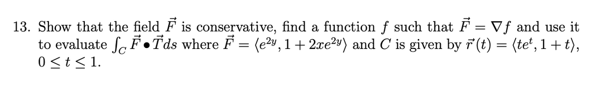 13. Show that the field F is conservative, find a function f such that F = Vƒ and use it
to evaluate ſ F●Tds where F = (e², 1+ 2xe²y) and C is given by r'(t) = (te¹, 1+t),
0 ≤ t ≤ 1.