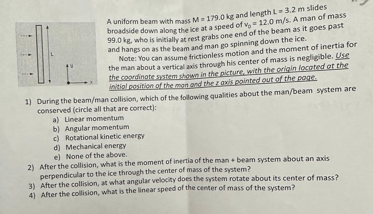 L
A uniform beam with mass M = 179.0 kg and length L = 3.2 m slides
broadside down along the ice at a speed of vo = 12.0 m/s. A man of mass
99.0 kg, who is initially at rest grabs one end of the beam as it goes past
and hangs on as the beam and man go spinning down the ice.
Note: You can assume frictionless motion and the moment of inertia for
the man about a vertical axis through his center of mass is negligible. Use
the coordinate system shown in the picture, with the origin located at the
initial position of the man and the z axis pointed out of the page.
1) During the beam/man collision, which of the following qualities about the man/beam system are
conserved (circle all that are correct):
a) Linear momentum
b) Angular momentum
c) Rotational kinetic energy
d) Mechanical energy
e) None of the above.
2) After the collision, what is the moment of inertia of the man + beam system about an axis
perpendicular to the ice through the center of mass of the system?
3) After the collision, at what angular velocity does the system rotate about its center of mass?
4) After the collision, what is the linear speed of the center of mass of the system?