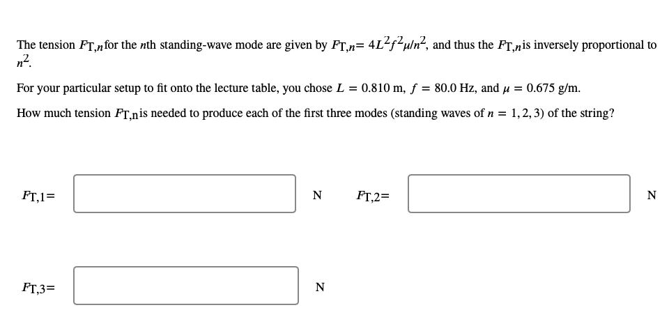 The tension FT,for the nth standing-wave mode are given by FT,n= 4L²f²u/n², and thus the FT,nis inversely proportional to
n².
For your particular setup to fit onto the lecture table, you chose L = 0.810 m, f = 80.0 Hz, and μ = 0.675 g/m.
How much tension FT,nis needed to produce each of the first three modes (standing waves of n = 1,2,3) of the string?
FT,1=
FT,3=
N
N
FT,2=
N