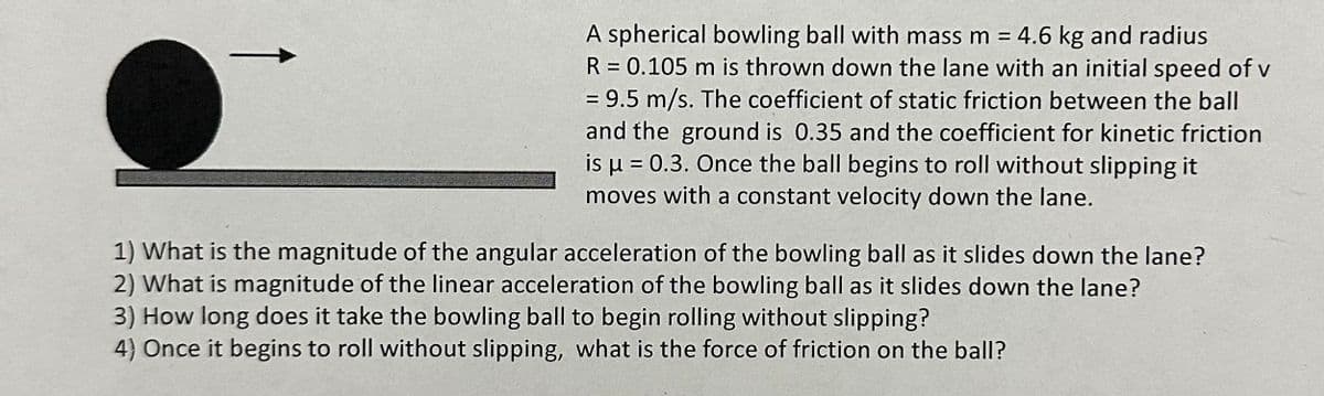 A spherical bowling ball with mass m = 4.6 kg and radius
R = 0.105 m is thrown down the lane with an initial speed of v
= 9.5 m/s. The coefficient of static friction between the ball
and the ground is 0.35 and the coefficient for kinetic friction
is μ = 0.3. Once the ball begins to roll without slipping it
moves with a constant velocity down the lane.
1) What is the magnitude of the angular acceleration of the bowling ball as it slides down the lane?
2) What is magnitude of the linear acceleration of the bowling ball as it slides down the lane?
3) How long does it take the bowling ball to begin rolling without slipping?
4) Once it begins to roll without slipping, what is the force of friction on the ball?