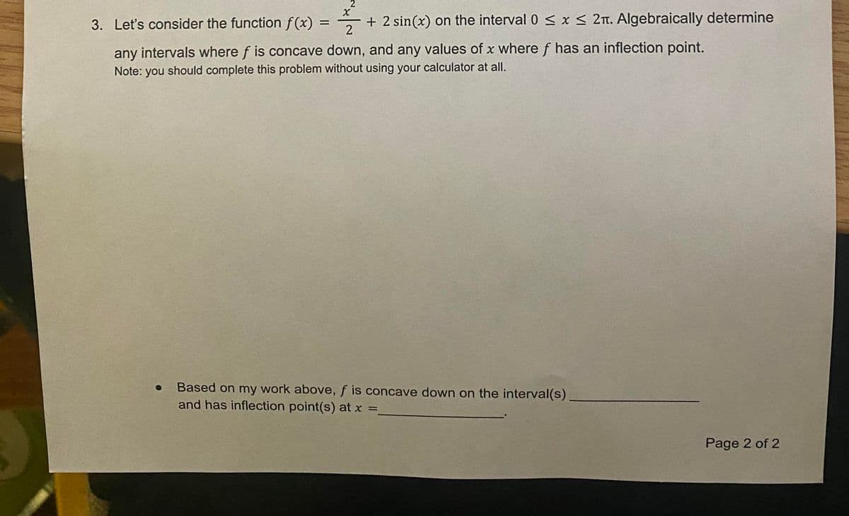 2
3. Let's consider the function f(x) =
+ 2 sin(x) on the interval 0 s< x < 2n. Algebraically determine
any intervals where f is concave down, and any values of x where f has an inflection point.
Note: you should complete this problem without using your calculator at all.
Based on my work above, f is concave down on the interval(s)
and has inflection point(s) at x =,
Page 2 of 2
