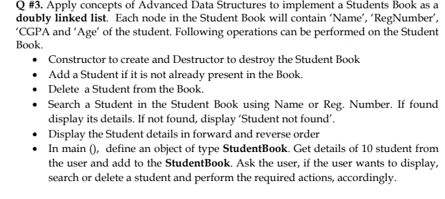 Q #3. Apply concepts of Advanced Data Structures to implement a Students Book as a
doubly linked list. Each node in the Student Book will contain 'Name', 'RegNumber,
'CGPA and 'Age' of the student. Following operations can be performed on the Student
Вook.
• Constructor to create and Destructor to destroy the Student Book
• Add a Student if it is not already present in the Book.
• Delete a Student from the Book.
• Search a Student in the Student Book using Name or Reg. Number. If found
display its details. If not found, display 'Student not found'.
• Display the Student details in forward and reverse order
• In main (), define an object of type StudentBook. Get details of 10 student from
the user and add to the StudentBook. Ask the user, if the user wants to display,
search or delete a student and perform the required actions, accordingly.
