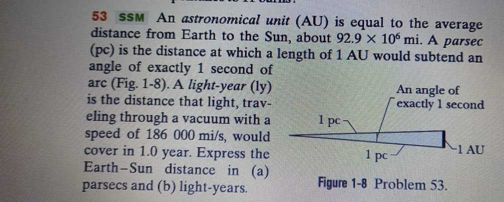 53 SSM An astronomical unit (AU) is equal to the average
distance from Earth to the Sun, about 92.9 X 106 mi. A
(pc) is the distance at which a length of 1 AU would subtend an
angle of exactly 1 second of
arc (Fig. 1-8). A light-year (ly)
is the distance that light, trav-
eling through a vacuum with a
speed of 186 000 mi/s, would
cover in 1.0 year. Express the
Earth-Sun distance in (a)
parsecs and (b) light-years.
parsec
An angle of
exactly 1 second
1 pc-
-1 AU
1 рс
Figure 1-8 Problem 53.

