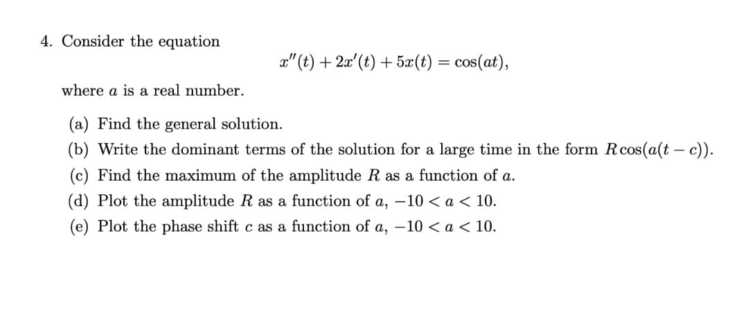 4. Consider the equation
x" (t) + 2æ' (t) + 5æ(t) = cos(at),
where a is a real number.
(a) Find the general solution.
(b) Write the dominant terms of the solution for a large time in the form Rcos(a(t – c).
(c) Find the maximum of the amplitude R as a function of a.
(d) Plot the amplitude R as a function of a, –10 < a < 10.
(e) Plot the phase shift c as a function of a, –10 < a < 10.
