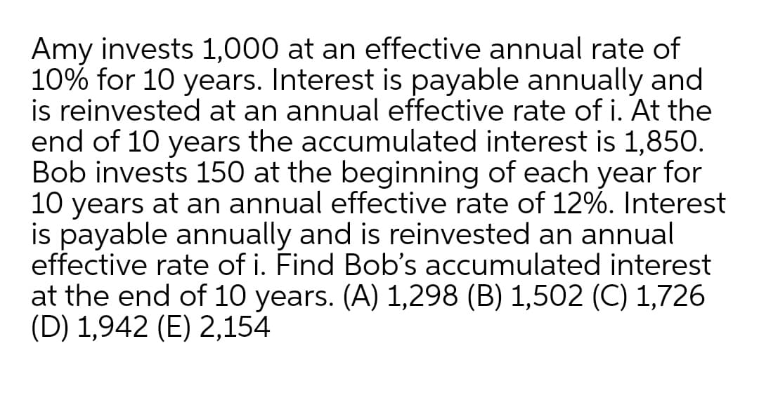 Amy invests 1,000 at an effective annual rate of
10% for 10 years. Interest is payable annually and
is reinvested at an annual effective rate of i. At the
end of 10 years the accumulated interest is 1,850.
Bob invests 150 at the beginning of each year for
10 years at an annual effective rate of 12%. Interest
is payable annually and is reinvested an annual
effective rate of i. Find Bob's accumulated interest
at the end of 10 years. (A) 1,298 (B) 1,502 (C) 1,726
(D) 1,942 (E) 2,154
