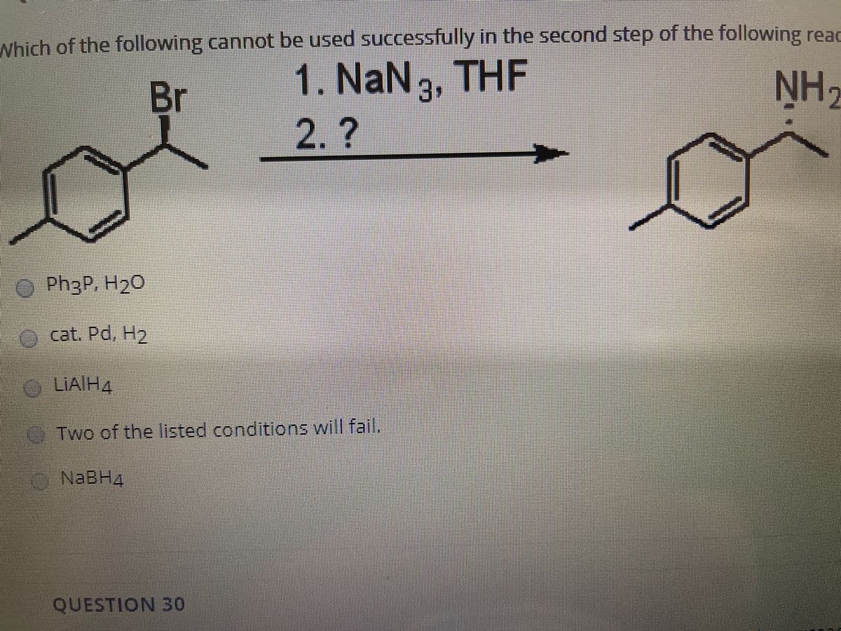 Which of the following cannot be used successfully in the second step of the following read
1. NaN3, THF
NH,
Br
2.?
Ph3P, H20
cat. Pd. H2
LIAIH4
O Two of the listed conditions will fail.
NABH4
QUESTION 30
