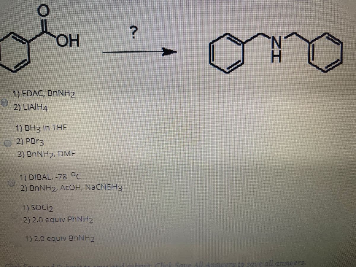 HO,
1) EDAC, BNNH2
2) LIAIH4
1) BH3 in THF
2) PBR3
3) BNNH2, DMF
1) DIBAL, -78
2) BNNH2, ACOH, NACNBH3
1) SOCI2
2) 2.0 equiv PhNH2
1) 2.0 equiv BnNH2
Tck Save
erstosque dl. cnscers
