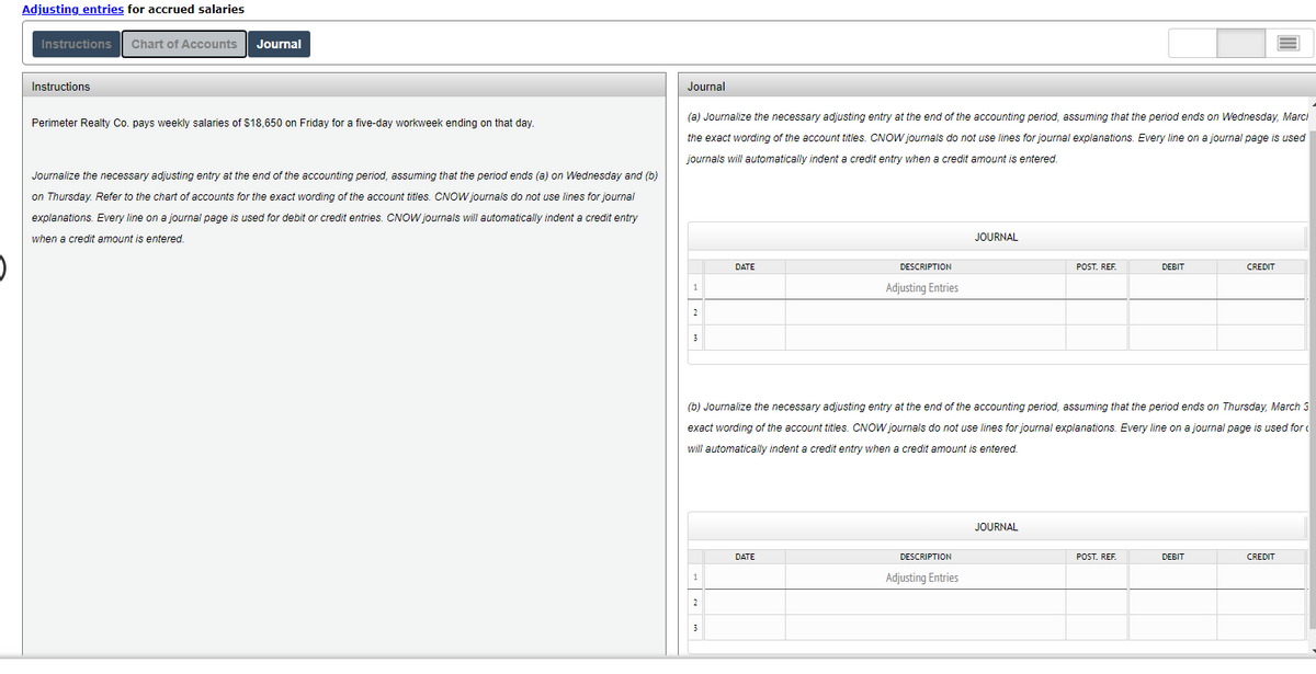 Adjusting entries for accrued salaries
Instructions Chart of Accounts Journal
Instructions
Journal
Perimeter Realty Co. pays weekly salaries of $18,650 on Friday for a five-day workweek ending on that day.
(a) Journalize the necessary adjusting entry at the end of the accounting period, assuming that the period ends on Wednesday, Marci
the exact wording of the account titles. CNOW journals do not use lines for journal explanations. Every line on a journal page is used
journals will automatically indent credit entry when a credit amount entered.
Journalize the necessary adjusting entry at the end of the accounting period, assuming that the period ends (a) on Wednesday and (b)
on Thursday. Refer to the chart of accounts for the exact wording of the account titles. CNOW journals do not use lines for journal
explanations. Every line on a journal page is used for debit or credit entries. CNOW journals will automatically indent a credit entry
when a credit amount is entered.
JOURNAL
DESCRIPTION
DATE
POST. REF.
DEBIT
CREDIT
1
Adjusting Entries
2
3
(b) Journalize the necessary adjusting entry at the end accounting eriod, assuming that period ends on Thursday, March 3
exact wording of the account titles. CNOW journals do not use lines for journal explanations. Every line on a journal page is used for
will automatically indent a credit entry when a credit amount is entered.
JOURNAL
DATE
POST. REF.
DEBIT
CREDIT
DESCRIPTION
Adjusting Entries
1
2
3