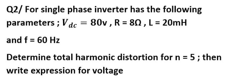 Q2/ For single phase inverter has the following
parameters ; Vdc = 80v , R = 80,L= 20mH
and f = 60 Hz
Determine total harmonic distortion for n = 5; then
write expression for voltage
