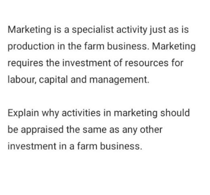 Marketing is a specialist activity just as is
production in the farm business. Marketing
requires the investment of resources for
labour, capital and management.
Explain why activities in marketing should
be appraised the same as any other
investment in a farm business.