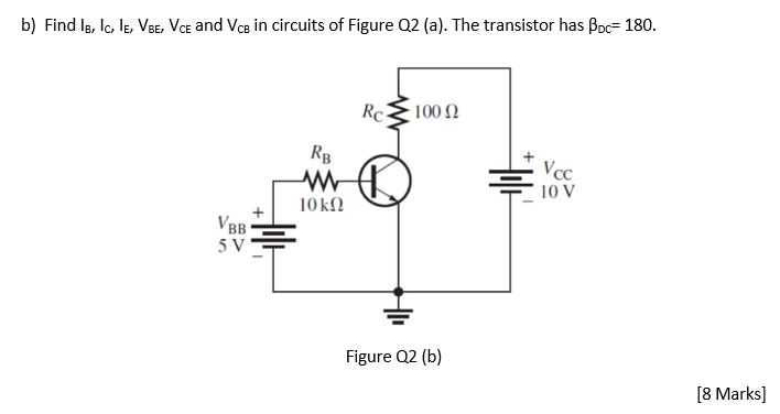 b) Find Ig, Ic, le, VBE, VCe and VcB in circuits of Figure Q2 (a). The transistor has Bpc= 180.
Rc
100 Ω
RB
Vc
10 V
10kN
V
BB
5 V
Figure Q2 (b)
[8 Marks]
