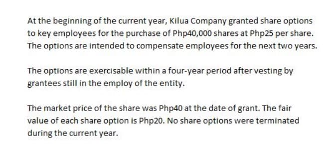 At the beginning of the current year, Kilua Company granted share options
to key employees for the purchase of Php40,000 shares at Php25 per share.
The options are intended to compensate employees for the next two years.
The options are exercisable within a four-year period after vesting by
grantees still in the employ of the entity.
The market price of the share was Php40 at the date of grant. The fair
value of each share option is Php20. No share options were terminated
during the current year.