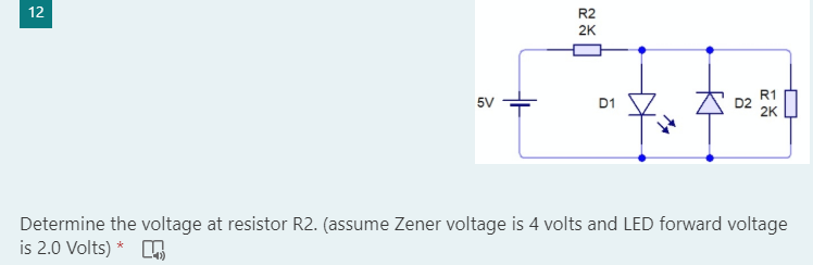12
R1
5V
D1
2K
Determine the voltage at resistor R2. (assume Zener voltage is 4 volts and LED forward voltage
is 2.0 Volts) *
R2
2K
D2