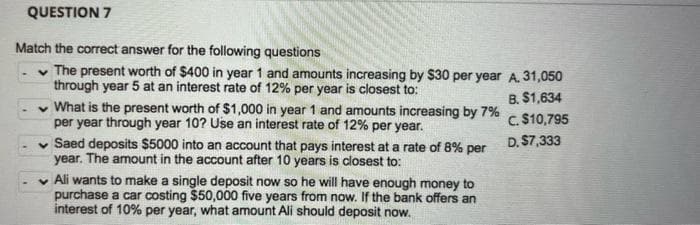 QUESTION 7
Match the correct answer for the following questions
v The present worth of $400 in year 1 and amounts increasing by $30 per year A. 31,050
through year 5 at an interest rate of 12% per year is closest to:
v What is the present worth of $1,000 in year 1 and amounts increasing by 7%
per year through year 10? Use an interest rate of 12% per year.
B. $1,634
C. $10,795
D. $7,333
v Saed deposits $5000 into an account that pays interest at a rate of 8% per
year. The amount in the account after 10 years is closest to:
v Ali wants to make a single deposit now so he will have enough money to
purchase a car costing $50,000 five years from now. If the bank offers an
interest of 10% per year, what amount Ali should deposit now.
