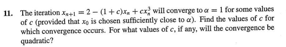 11. The iteration x+1 = 2 – (1+c)xn +cx, will converge to a = 1 for some values
of c (provided that xo is chosen sufficiently close to a). Find the values of c for
which convergence occurs. For what values of c, if any, will the convergence be
quadratic?
-
