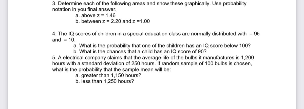 3. Determine each of the following areas and show these graphically. Use probability
notation in you final answer.
a. above z = 1.46
b. between z = 2.20 and z =1.00
4. The IQ scores of children in a special education class are normally distributed with = 95
and = 10.
a. What is the probability that one of the children has an IQ score below 100?
b. What is the chances that a child has an IQ score of 90?
5. A electrical company claims that the average life of the bulbs it manufactures is 1,200
hours with a standard deviation of 250 hours. If random sample of 100 bulbs is chosen,
what is the probability that the sample mean will be:
a. greater than 1,150 hours?
b. less than 1,250 hours?

