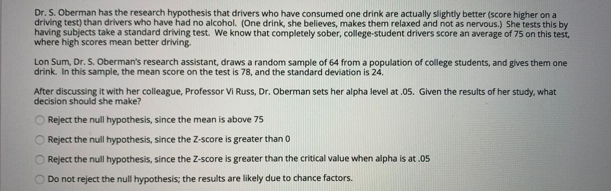 Dr. S. Oberman has the research hypothesis that drivers who have consumed one drink are actually slightly better (score higher on a
driving test) than drivers who have had no alcohol. (One drink, she believes, makes them relaxed and not as nervous.) She tests this by
having subjects take a standard driving test. We know that completely sober, college-student drivers score an average of 75 on this test,
where high scores mean better driving.
Lon Sum, Dr. S. Oberman's research assistant, draws a random sample of 64 from a population of college students, and gives them one
drink. In this sample, the mean score on the test is 78, and the standard deviation is 24.
After discussing it with her colleague, Professor Vi Russ, Dr. Oberman sets her alpha level at .05. Given the results of her study, what
decision should she make?
Reject the null hypothesis, since the mean is above 75
Reject the null hypothesis, since the Z-score is greater than 0
Reject the null hypothesis, since the Z-score is greater than the critical value when alpha is at .05
Do not reject the null hypothesis; the results are likely due to chance factors.
